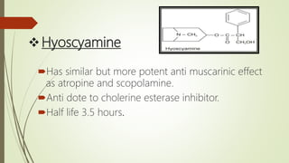 Hyoscyamine
Has similar but more potent anti muscarinic effect
as atropine and scopolamine.
Anti dote to cholerine esterase inhibitor.
Half life 3.5 hours.
 