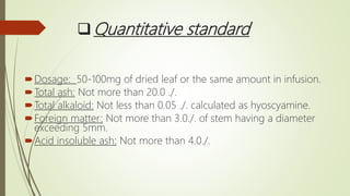 Quantitative standard
Dosage: 50-100mg of dried leaf or the same amount in infusion.
Total ash: Not more than 20.0 ./.
Total alkaloid: Not less than 0.05 ./. calculated as hyoscyamine.
Foreign matter: Not more than 3.0./. of stem having a diameter
exceeding 5mm.
Acid insoluble ash: Not more than 4.0./.
 