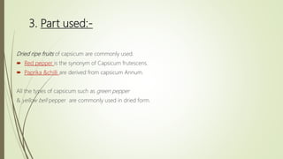 3. Part used:-
Dried ripe fruits of capsicum are commonly used.
 Red pepper is the synonym of Capsicum frutescens.
 Paprika &chilli are derived from capsicum Annum.
All the types of capsicum such as green pepper
& yellow bell pepper are commonly used in dried form.
 