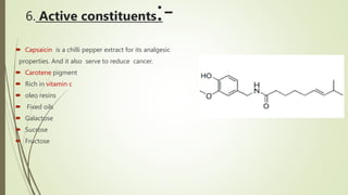 6. Active constituents:-
 Capsaicin is a chilli pepper extract for its analgesic
properties. And it also serve to reduce cancer.
 Carotene pigment
 Rich in vitamin c
 oleo resins
 Fixed oils
 Galactose
 Sucrose
 Fructose
 