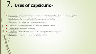 7. Uses of capsicum:-
 Stimulant :- capsicum is immune stimulant and enhance the activity of immune system.
 Rubifacient:- it prevents the skin from pimples And rashes.
 Stomachic:- it reduce the risk of stomach ulcer.
 Capsaicin:- active constituent of capsicum prevents cancer.
 Carminative:- it relieves flatulence.
 Stimulant:- stimulate and enhance the activity of immune system
 Analgesic:- capsicum act as analgesic and pain.
 