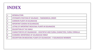 INDEX
1 INTRODUCTION
2 SYSTEMATIC POSITION OF SOLANACE – TAXONOMICAL ORDER
3 COMMON PLANTS IN SOLANACEAE
4 IMPORTANT GENERA IN SOLANACEAE
5 LISTING OF IMPORTANT MEDICINAL PLANTS IN SOLANACEAE
6 DESCRIPTION OF THE FAMILY
7 CHARACTERSTICS OF SOLANACEAE – VEGETATIVE AND FLORAL CHARACTERS, FLORAL FORMULA
8 ECONOMIC IMPORTANCE OF SOLANACEAE FAMILY
9 DESCRIPTION ON MEDICINAL PLANTS OF SOLANACEAE – 9 SOLANACEAE MEMBERS
 