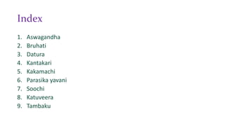 Index
1. Aswagandha
2. Bruhati
3. Datura
4. Kantakari
5. Kakamachi
6. Parasika yavani
7. Soochi
8. Katuveera
9. Tambaku
 