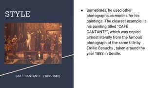 STYLE
● Sometimes, he used other
photographs as models for his
paintings. The clearest example is
his painting titled “CAFÉ
CANTANTE”, which was copied
almost literally from the famous
photograph of the same title by
Emilio Beauchy , taken around the
year 1888 in Seville.
CAFÉ CANTANTE (1886-1945)
 