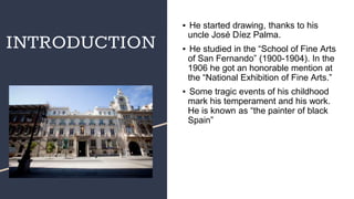 INTRODUCTION
▪ He started drawing, thanks to his
uncle José Díez Palma.
▪ He studied in the “School of Fine Arts
of San Fernando” (1900-1904). In the
1906 he got an honorable mention at
the “National Exhibition of Fine Arts.”
▪ Some tragic events of his childhood
mark his temperament and his work.
He is known as “the painter of black
Spain”
 