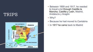 TRIPS
▪ Between 1909 and 1917, he needed
to travel a lot through Castilla la
Mancha, Castilla y León, Madrid,
Andalucía y Aragón
▪ Why?
▪ Because he had moved to Cantabria
▪ In 1917 he came back to Madrid
 