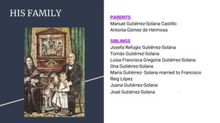 HIS FAMILY PARENTS
Manuel Gutiérrez-Solana Castillo
Antonia Gómez de Hermosa
SIBLINGS
Josefa Refugio Gutiérrez-Solana
Tomás Gutiérrez-Solana
Luisa Francisca Gregoria Gutiérrez-Solana
Ona Gutiérrez-Solana
María Gutiérrez- Solana married to Francisco
Reig López
Juana Gutiérrez-Solana
José Gutiérrez-Solana
 