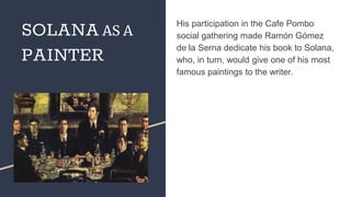 His participation in the Cafe Pombo
social gathering made Ramón Gómez
de la Serna dedicate his book to Solana,
who, in turn, would give one of his most
famous paintings to the writer.
SOLANA AS A
PAINTER
 