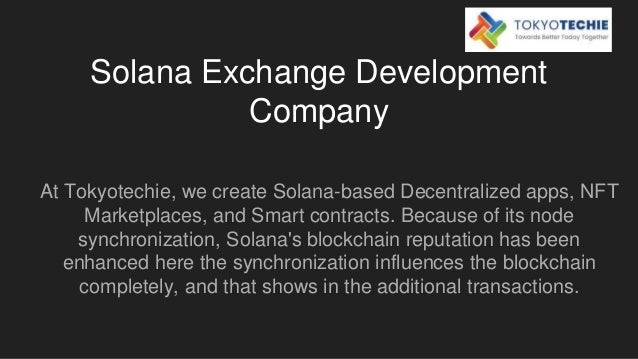 Solana Exchange Development
Company
At Tokyotechie, we create Solana-based Decentralized apps, NFT
Marketplaces, and Smart contracts. Because of its node
synchronization, Solana's blockchain reputation has been
enhanced here the synchronization influences the blockchain
completely, and that shows in the additional transactions.
 