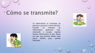 La tuberculosis se transmite de
persona a persona a través del aire.
Cuando un enfermo de
tuberculosis pulmonar tose,
estornuda o escupe, expulsa
bacilos tuberculosos al aire. Basta
con que una persona inhale unos
pocos bacilos para quedar
infectada.
 