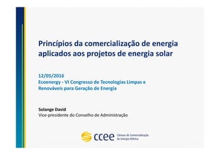 Princípios da comercialização de energia
aplicados aos projetos de energia solar
Solange David
Vice-presidente do Conselho de Administração
12/05/2016
Ecoenergy - VI Congresso de Tecnologias Limpas e
Renováveis para Geração de Energia
 