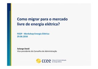 Como migrar para o mercado
livre de energia elétrica?
Solange David
Vice-presidente do Conselho de Administração
FIESP - Workshop Energia Elétrica
29.06.2016
 