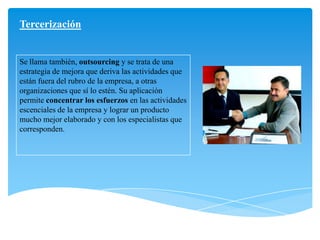 Tercerización
Se llama también, outsourcing y se trata de una
estrategia de mejora que deriva las actividades que
están fuera del rubro de la empresa, a otras
organizaciones que sí lo estén. Su aplicación
permite concentrar los esfuerzos en las actividades
escenciales de la empresa y lograr un producto
mucho mejor elaborado y con los especialistas que
corresponden.
 