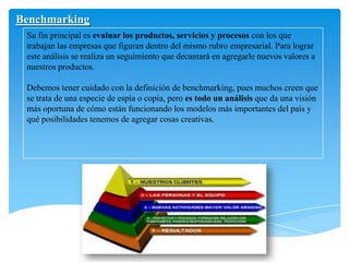 Benchmarking
Su fin principal es evaluar los productos, servicios y procesos con los que
trabajan las empresas que figuran dentro del mismo rubro empresarial. Para lograr
este análisis se realiza un seguimiento que decantará en agregarle nuevos valores a
nuestros productos.
Debemos tener cuidado con la definición de benchmarking, pues muchos creen que
se trata de una especie de espía o copia, pero es todo un análisis que da una visión
más oportuna de cómo están funcionando los modelos más importantes del país y
qué posibilidades tenemos de agregar cosas creativas.
 