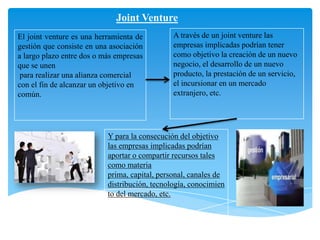 A través de un joint venture las
empresas implicadas podrían tener
como objetivo la creación de un nuevo
negocio, el desarrollo de un nuevo
producto, la prestación de un servicio,
el incursionar en un mercado
extranjero, etc.
Y para la consecución del objetivo
las empresas implicadas podrían
aportar o compartir recursos tales
como materia
prima, capital, personal, canales de
distribución, tecnología, conocimien
to del mercado, etc.
Joint Venture
El joint venture es una herramienta de
gestión que consiste en una asociación
a largo plazo entre dos o más empresas
que se unen
para realizar una alianza comercial
con el fin de alcanzar un objetivo en
común.
 