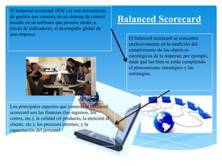 Balanced Scorecard
Los principales aspectos que controla el balanced
scorecard son las finanzas (los ingresos, los
costos, etc.), la calidad (el producto, la atención al
cliente, etc.), los procesos internos, y la
capacitación del personal.
El balanced scorecard (BSC) es una herramienta
de gestión que consiste en un sistema de control
basado en un software que permite medir, a
través de indicadores, el desempeño global de
una empresa.
El balanced scorecard se concentra
exclusivamente en la medición del
cumplimiento de los objetivos
estratégicos de la empresa; por ejemplo,
mide qué tan bien se están cumpliendo
el planeamiento estratégico y las
estrategias.
 