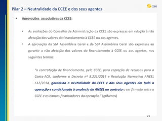 Pilar 2 –Neutralidade da CCEE e dos seus agentes 
21 
AprovaçõesassociativasdaCCEE: 
•AsavaliaçõesdoConselhodeAdministraçãodaCCEEsãoexpressasemrelaçãoànãoafetaçãodosvaloresdofinanciamentoàCCEEouaosagentes. 
•Aaprovaçãoda56ªAssembleiaGeraleda58ªAssembleiaGeralsãoexpressasaogarantiranãoafetaçãodosvaloresdofinanciamentoàCCEEouaosagentes,nosseguintestermos: “acontrataçãodefinanciamento,pelaCCEE,paracaptaçãoderecursosparaaConta-ACR,conformeoDecretonº8.221/2014eResoluçãoNormativaANEEL612/2014,garantidaaneutralidadedaCCEEedosseusagentesemtodaaoperaçãoecondicionadaàanuênciadaANEELnocontratoaserfirmadoentreaCCEEeosbancosfinanciadoresdaoperação.”(grifamos)  