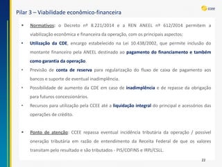 Pilar 3 –Viabilidade econômico-financeira 
22 
Normativos:oDecretonº8.221/2014eaRENANEELnº612/2014permitemaviabilizaçãoeconômicaefinanceiradaoperação,comosprincipaisaspectos: 
•UtilizaçãodaCDE,encargoestabelecidonaLei10.438/2002,quepermiteinclusãodomontantefinanceiropelaANEELdestinadoaopagamentodofinanciamentoetambémcomogarantiadaoperação. 
•Previsãodecontadereservapararegularizaçãodofluxodecaixadepagamentoaosbancosesuportedeeventualinadimplência. 
•PossibilidadedeaumentodaCDEemcasodeinadimplênciaederepassedaobrigaçãoparafuturosconcessionários. 
•RecursosparautilizaçãopelaCCEEatéaliquidaçãointegraldoprincipaleacessóriosdasoperaçõesdecrédito. 
Pontodeatenção:CCEErepassaeventualincidênciatributáriadaoperação/possíveloneraçãotributáriaemrazãodeentendimentodaReceitaFederaldequeosvalorestransitampeloresultadoesãotributados-PIS/COFINSeIRPJ/CSLL.  