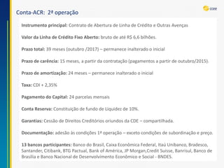 Conta-ACR: 2ª operação 
Instrumento principal: Contrato de Abertura de Linha de Crédito e Outras AvençasValor da Linha de Crédito Fixo Aberto: bruto de até R$ 6,6 bilhões. Prazo total: 39 meses (outubro /2017) –permanece inalterado o inicialPrazo de carência: 15 meses, a partir da contratação (pagamentos a partir de outubro/2015). Prazo de amortização: 24 meses –permanece inalterado o inicialTaxa: CDI + 2,35% Pagamento do Capital: 24 parcelas mensaisConta Reserva: Constituição de fundo de Liquidez de 10%. Garantias: Cessão de Direitos Creditórios oriundos da CDE –compartilhada. Documentação: adesão às condições 1ª operação –exceto condições de subordinação e preço. 13 bancos participantes: Banco do Brasil, Caixa Econômica Federal, Itaú Unibanco, Bradesco, Santander, Citibank, BTG Pactual, BankofAmérica, JP Morgan,CreditSuisse, Banrisul, Banco de Brasília e Banco Nacional de Desenvolvimento Econômico e Social -BNDES.  