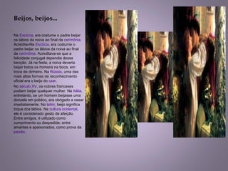 Beijos, beijos...
Na Escócia, era costume o padre beijar 
os lábios da noiva ao final da cerimônia. 
AcreditavNa Escócia, era costume o 
padre beijar os lábios da noiva ao final 
da cerimônia. Acreditava-se que a 
felicidade conjugal dependia dessa 
benção. Já na festa, a noiva deveria 
beijar todos os homens na boca, em 
troca de dinheiro. Na Rússia, uma das 
mais altas formas de reconhecimento 
oficial era o beijo do czar.
No século XV, os nobres franceses 
podiam beijar qualquer mulher. Na Itália, 
entretanto, se um homem beijasse uma 
donzela em público, era obrigado a casar 
imediatamente. No latim, beijo significa 
toque dos lábios. Na cultura ocidental, 
ele é considerado gesto de afeição. 
Entre amigos, é utilizado como 
cumprimento ou despedida; entre 
amantes e apaixonados, como prova da 
paixão.
 