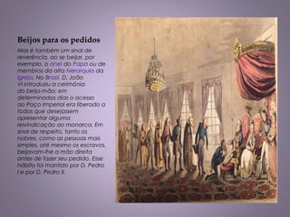 Beijos para os pedidos
Mas é também um sinal de
reverência, ao se beijar, por
exemplo, o anel do Papa ou de
membros da alta hierarquia da 
Igreja. No Brasil, D. João
VI introduziu a cerimônia
do beija-mão: em
determinados dias o acesso
ao Paço Imperial era liberado a
todos que desejassem
apresentar alguma
reivindicação ao monarca. Em
sinal de respeito, tanto os
nobres, como as pessoas mais
simples, até mesmo os escravos,
beijavam-lhe a mão direita
antes de fazer seu pedido. Esse
hábito foi mantido por D. Pedro
I e por D. Pedro II.
 