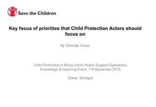 Child Protection in Africa Union Peace Support Operations
Knowledge & Learning Event, 7-9 December 2015
Dakar, Senegal
By Solange Vasse
Key focus of priorities that Child Protection Actors should
focus on
 