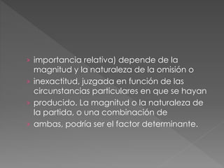 › importancia relativa) depende de la
magnitud y la naturaleza de la omisión o
› inexactitud, juzgada en función de las
circunstancias particulares en que se hayan
› producido. La magnitud o la naturaleza de
la partida, o una combinación de
› ambas, podría ser el factor determinante.
 
