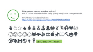 Now you can use any emoji as an icon!
And of course it resizes without losing quality and you can change the color.
How? Follow Google instructions
https://twitter.com/googledocs/status/730087240156643328
✋👆👉👍👤👦👧👨👩👪💃🏃💑❤😂
😉😋😒😭👶😸🐟🍒🍔💣📌📖🔨🎃🎈
🎨🏈🏰🌏🔌🔑 and many more...
😉
28
 