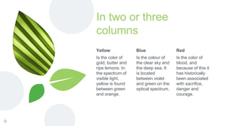 In two or three
columns
Yellow
Is the color of
gold, butter and
ripe lemons. In
the spectrum of
visible light,
yellow is found
between green
and orange.
Blue
Is the colour of
the clear sky and
the deep sea. It
is located
between violet
and green on the
optical spectrum.
Red
Is the color of
blood, and
because of this it
has historically
been associated
with sacrifice,
danger and
courage.
9
 
