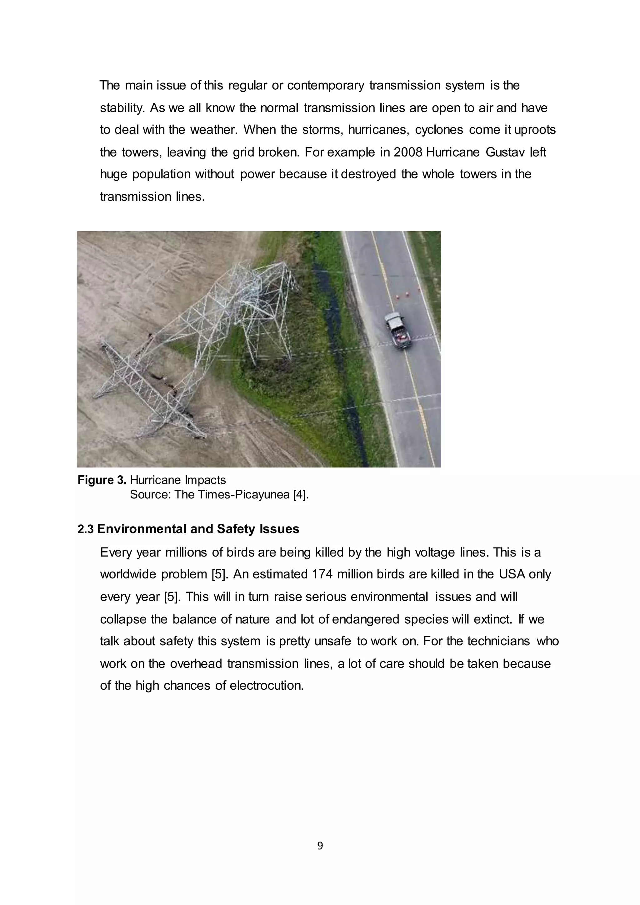 The main issue of this regular or contemporary transmission system is the 
stability. As we all know the normal transmission lines are open to air and have 
to deal with the weather. When the storms, hurricanes, cyclones come it uproots 
the towers, leaving the grid broken. For example in 2008 Hurricane Gustav left 
huge population without power because it destroyed the whole towers in the 
transmission lines. 
9 
Figure 3. Hurricane Impacts 
Source: The Times-Picayunea [4]. 
2.3 Environmental and Safety Issues 
Every year millions of birds are being killed by the high voltage lines. This is a 
worldwide problem [5]. An estimated 174 million birds are killed in the USA only 
every year [5]. This will in turn raise serious environmental issues and will 
collapse the balance of nature and lot of endangered species will extinct. If we 
talk about safety this system is pretty unsafe to work on. For the technicians who 
work on the overhead transmission lines, a lot of care should be taken because 
of the high chances of electrocution. 
 