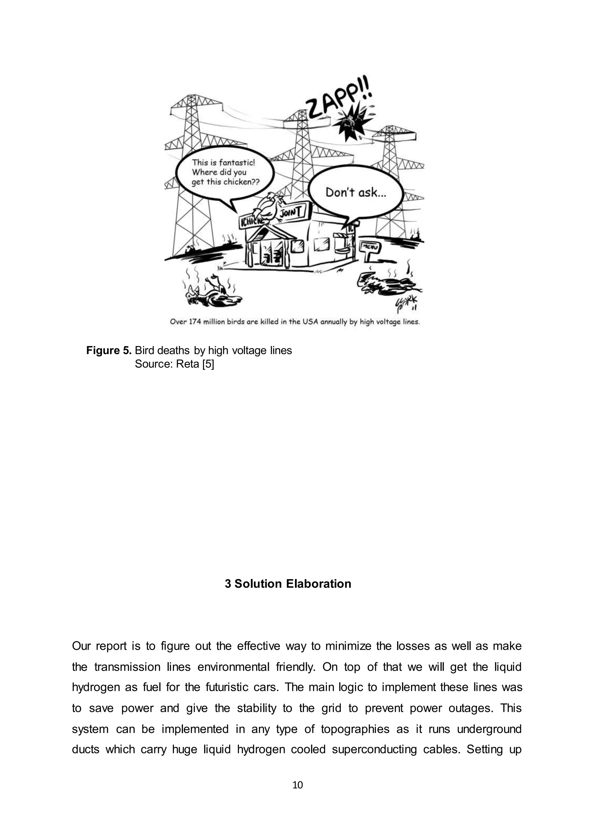 Figure 5. Bird deaths by high voltage lines 
10 
Source: Reta [5] 
3 Solution Elaboration 
Our report is to figure out the effective way to minimize the losses as well as make 
the transmission lines environmental friendly. On top of that we will get the liquid 
hydrogen as fuel for the futuristic cars. The main logic to implement these lines was 
to save power and give the stability to the grid to prevent power outages. This 
system can be implemented in any type of topographies as it runs underground 
ducts which carry huge liquid hydrogen cooled superconducting cables. Setting up 
 