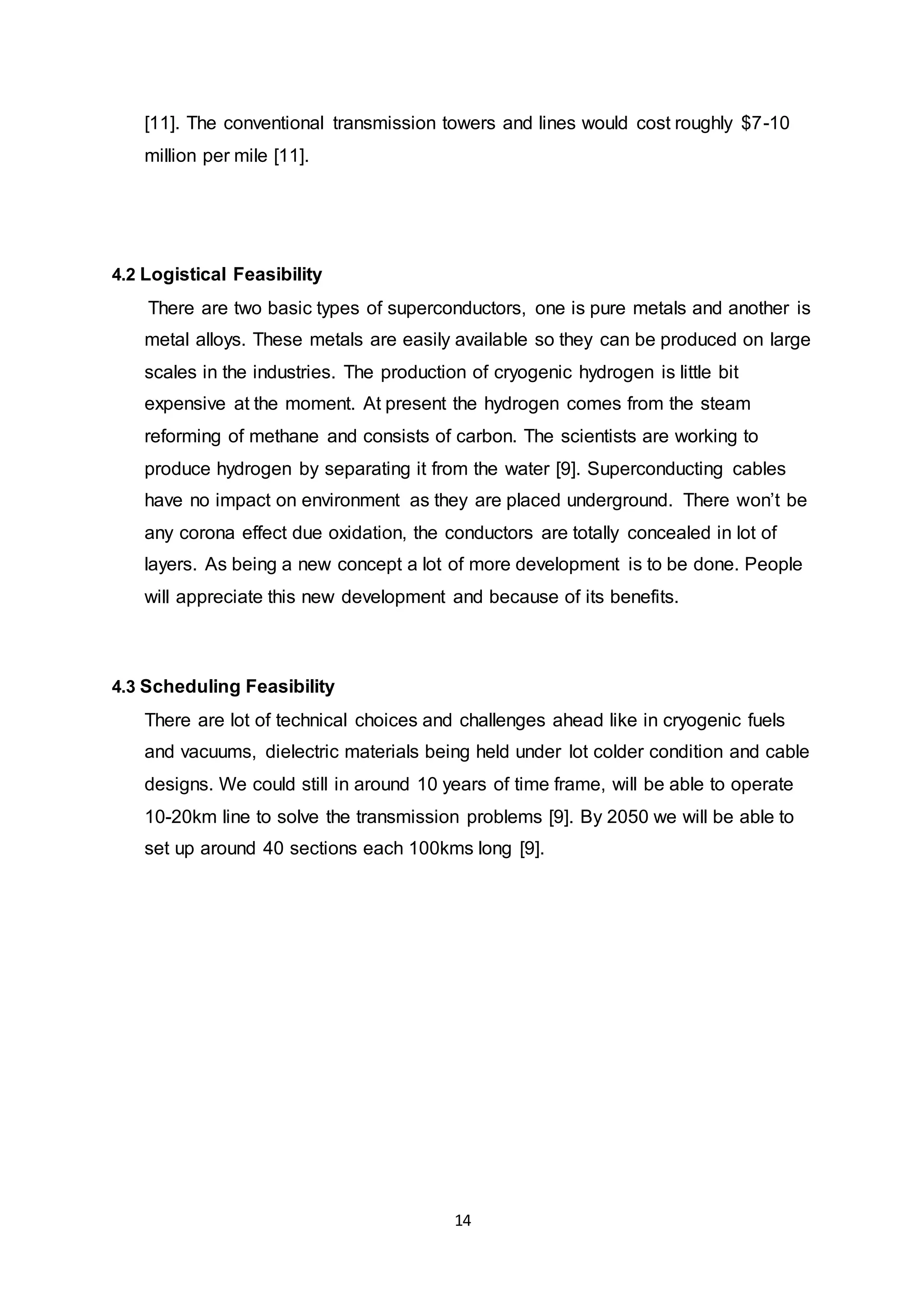 [11]. The conventional transmission towers and lines would cost roughly $7-10 
million per mile [11]. 
14 
4.2 Logistical Feasibility 
There are two basic types of superconductors, one is pure metals and another is 
metal alloys. These metals are easily available so they can be produced on large 
scales in the industries. The production of cryogenic hydrogen is little bit 
expensive at the moment. At present the hydrogen comes from the steam 
reforming of methane and consists of carbon. The scientists are working to 
produce hydrogen by separating it from the water [9]. Superconducting cables 
have no impact on environment as they are placed underground. There won’t be 
any corona effect due oxidation, the conductors are totally concealed in lot of 
layers. As being a new concept a lot of more development is to be done. People 
will appreciate this new development and because of its benefits. 
4.3 Scheduling Feasibility 
There are lot of technical choices and challenges ahead like in cryogenic fuels 
and vacuums, dielectric materials being held under lot colder condition and cable 
designs. We could still in around 10 years of time frame, will be able to operate 
10-20km line to solve the transmission problems [9]. By 2050 we will be able to 
set up around 40 sections each 100kms long [9]. 
 