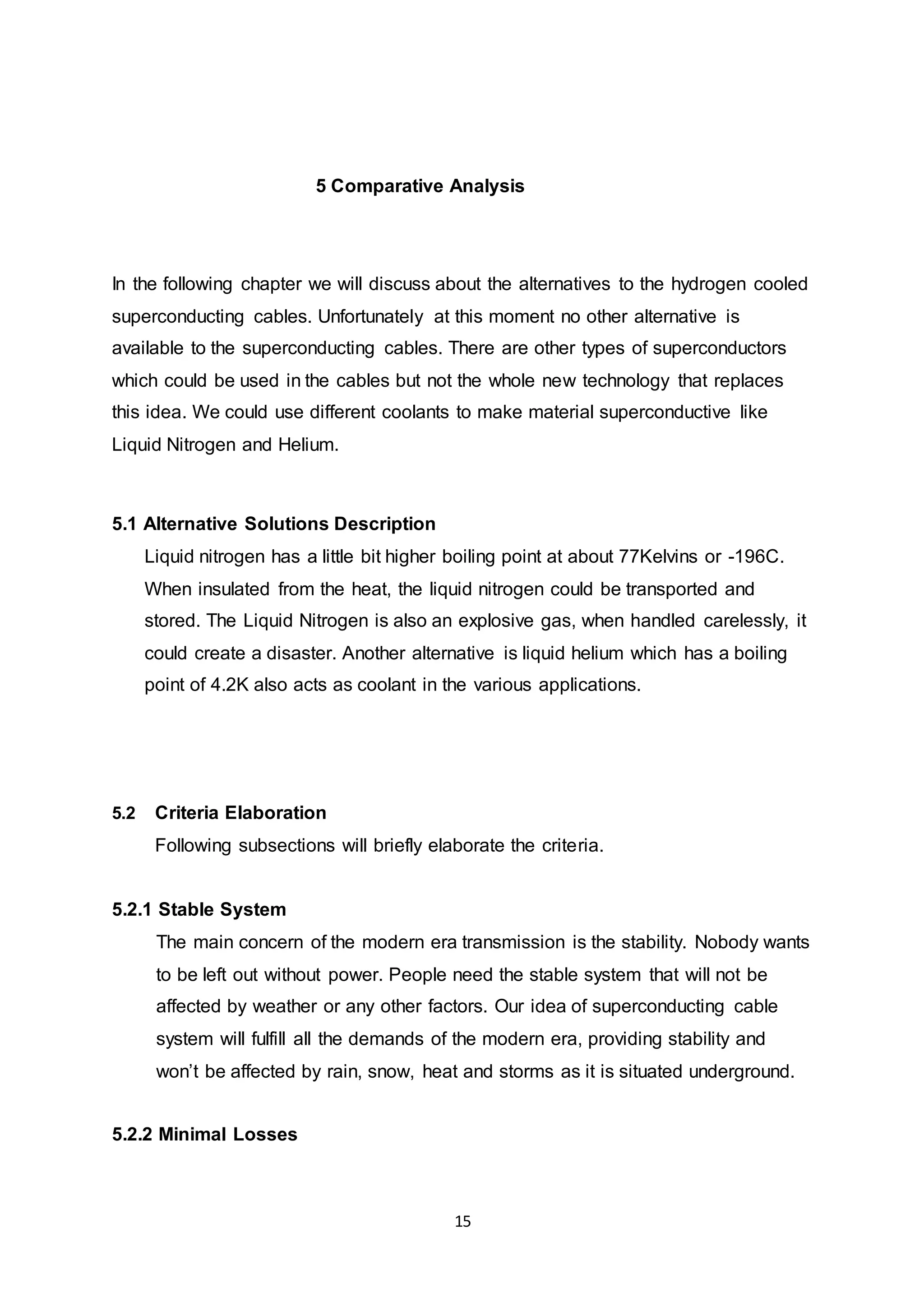 5 Comparative Analysis 
In the following chapter we will discuss about the alternatives to the hydrogen cooled 
superconducting cables. Unfortunately at this moment no other alternative is 
available to the superconducting cables. There are other types of superconductors 
which could be used in the cables but not the whole new technology that replaces 
this idea. We could use different coolants to make material superconductive like 
Liquid Nitrogen and Helium. 
15 
5.1 Alternative Solutions Description 
Liquid nitrogen has a little bit higher boiling point at about 77Kelvins or -196C. 
When insulated from the heat, the liquid nitrogen could be transported and 
stored. The Liquid Nitrogen is also an explosive gas, when handled carelessly, it 
could create a disaster. Another alternative is liquid helium which has a boiling 
point of 4.2K also acts as coolant in the various applications. 
5.2 Criteria Elaboration 
Following subsections will briefly elaborate the criteria. 
5.2.1 Stable System 
The main concern of the modern era transmission is the stability. Nobody wants 
to be left out without power. People need the stable system that will not be 
affected by weather or any other factors. Our idea of superconducting cable 
system will fulfill all the demands of the modern era, providing stability and 
won’t be affected by rain, snow, heat and storms as it is situated underground. 
5.2.2 Minimal Losses 
 