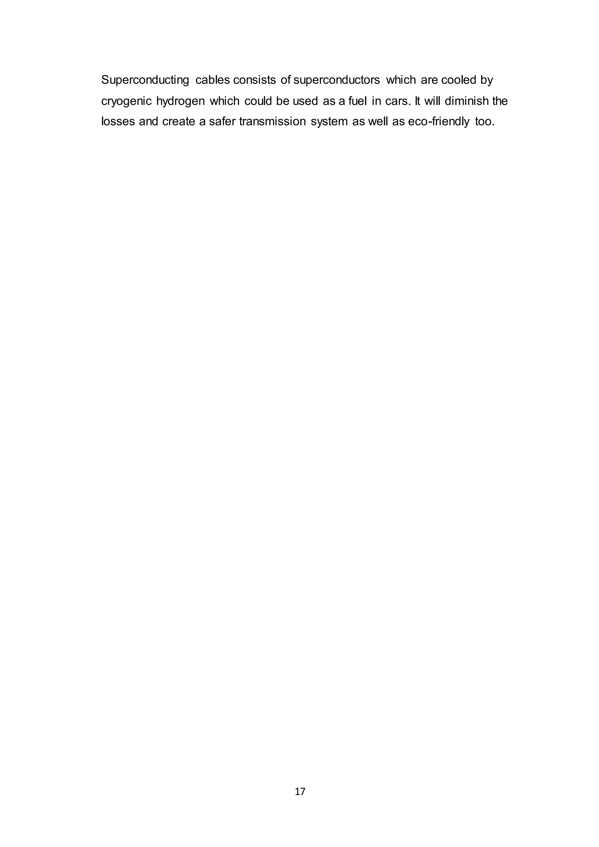 Superconducting cables consists of superconductors which are cooled by 
cryogenic hydrogen which could be used as a fuel in cars. It will diminish the 
losses and create a safer transmission system as well as eco-friendly too. 
17 
 