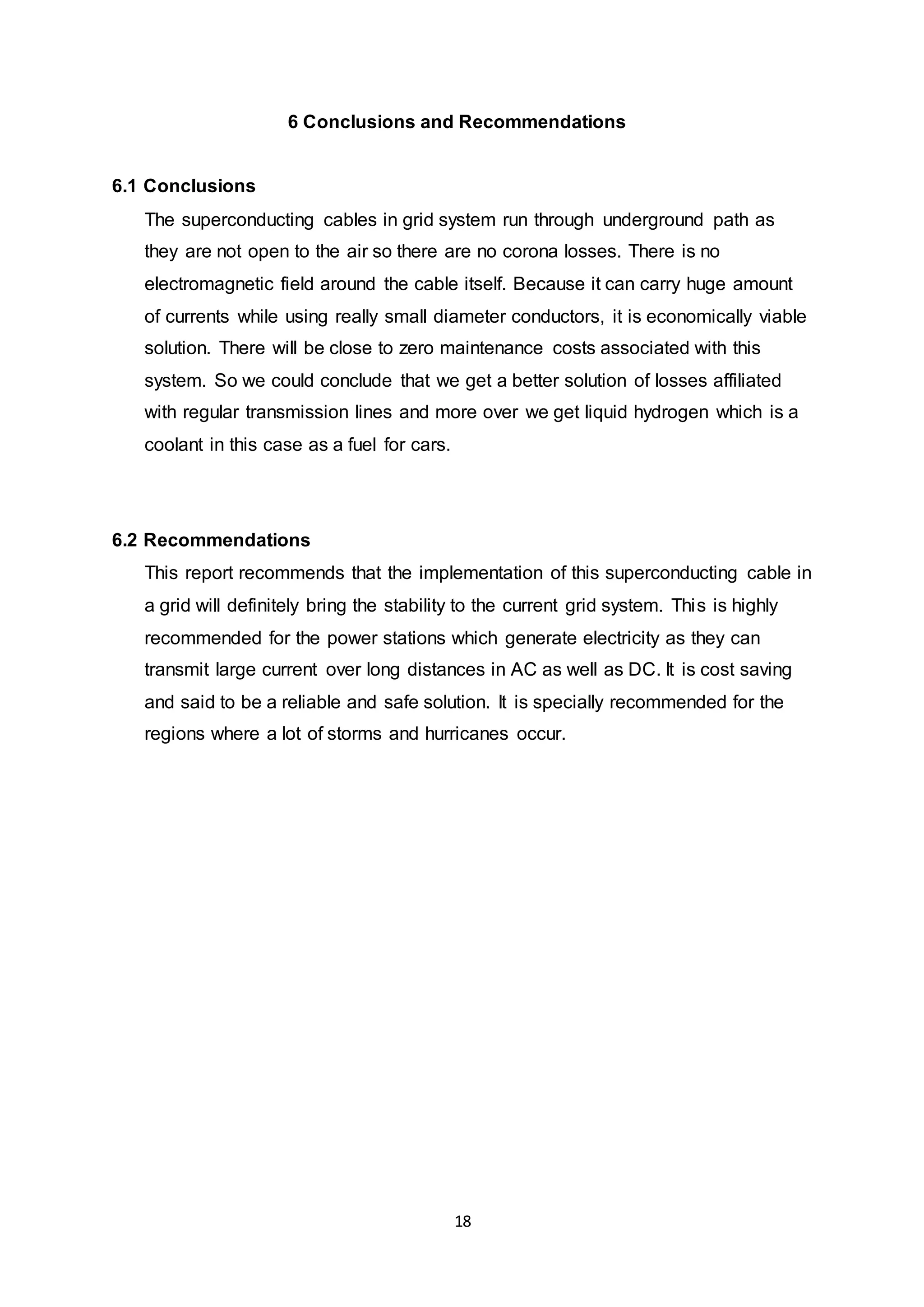 6 Conclusions and Recommendations 
18 
6.1 Conclusions 
The superconducting cables in grid system run through underground path as 
they are not open to the air so there are no corona losses. There is no 
electromagnetic field around the cable itself. Because it can carry huge amount 
of currents while using really small diameter conductors, it is economically viable 
solution. There will be close to zero maintenance costs associated with this 
system. So we could conclude that we get a better solution of losses affiliated 
with regular transmission lines and more over we get liquid hydrogen which is a 
coolant in this case as a fuel for cars. 
6.2 Recommendations 
This report recommends that the implementation of this superconducting cable in 
a grid will definitely bring the stability to the current grid system. This is highly 
recommended for the power stations which generate electricity as they can 
transmit large current over long distances in AC as well as DC. It is cost saving 
and said to be a reliable and safe solution. It is specially recommended for the 
regions where a lot of storms and hurricanes occur. 
 