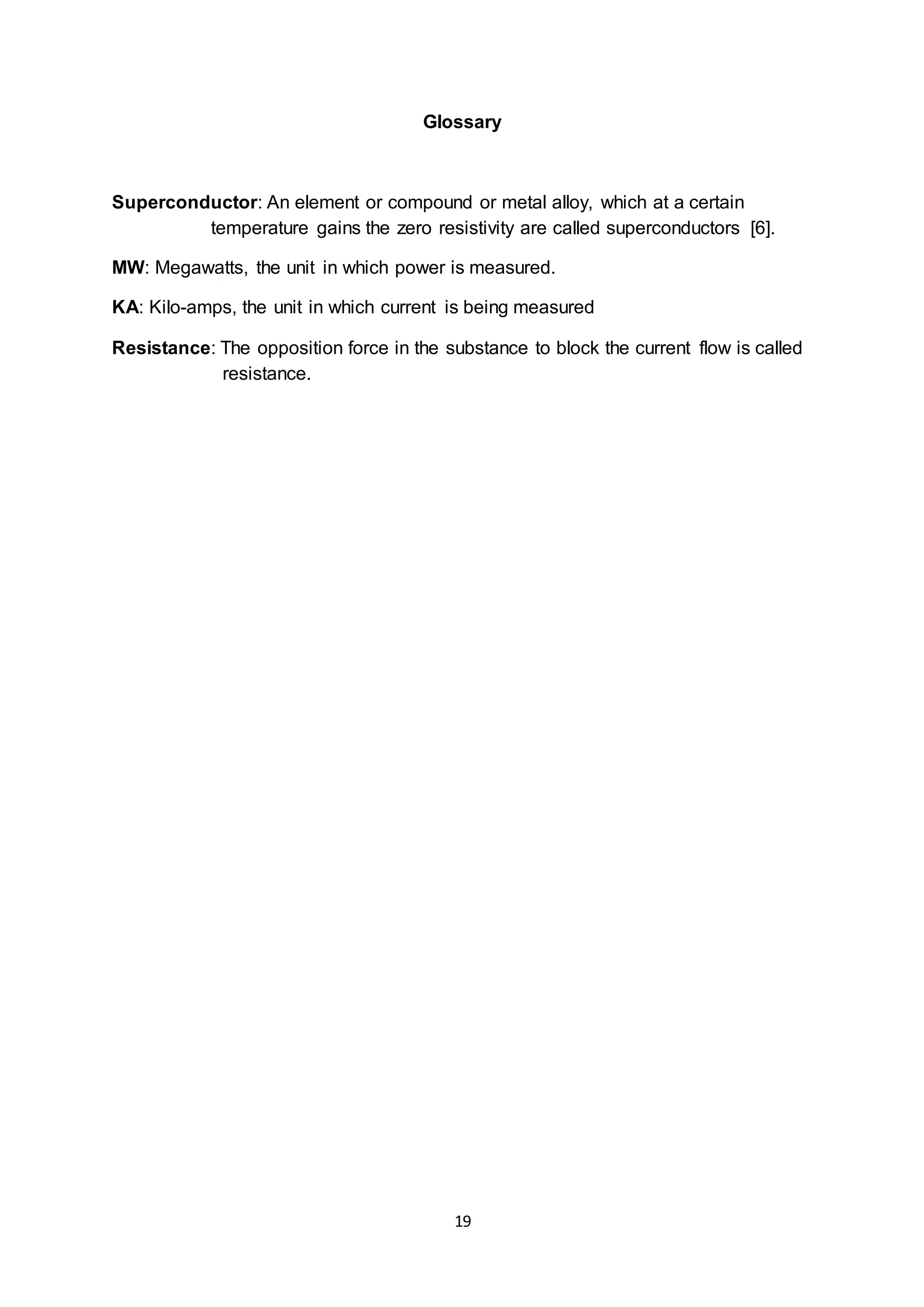 Glossary 
Superconductor: An element or compound or metal alloy, which at a certain 
temperature gains the zero resistivity are called superconductors [6]. 
MW: Megawatts, the unit in which power is measured. 
KA: Kilo-amps, the unit in which current is being measured 
Resistance: The opposition force in the substance to block the current flow is called 
19 
resistance. 
 
