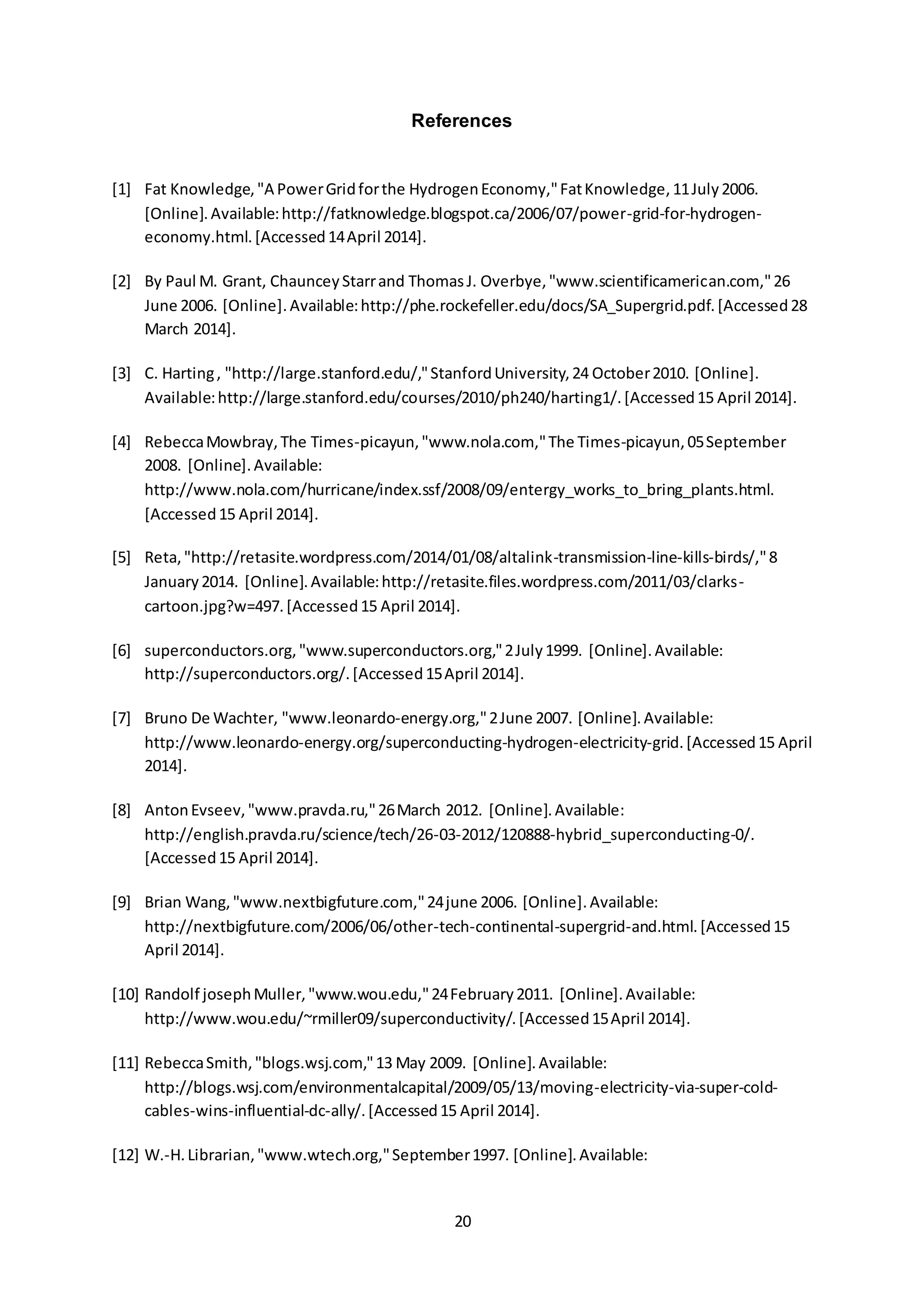 References 
[1] Fat Knowledge, "A Power Grid for the Hydrogen Economy," Fat Knowledge, 11 July 2006. 
[Online]. Available: http://fatknowledge.blogspot.ca/2006/07/power-grid-for-hydrogen-economy. 
20 
html. [Accessed 14 April 2014]. 
[2] By Paul M. Grant, Chauncey Starr and Thomas J. Overbye, "www.scientificamerican.com," 26 
June 2006. [Online]. Available: http://phe.rockefeller.edu/docs/SA_Supergrid.pdf. [Accessed 28 
March 2014]. 
[3] C. Harting , "http://large.stanford.edu/," Stanford University, 24 October 2010. [Online]. 
Available: http://large.stanford.edu/courses/2010/ph240/harting1/. [Accessed 15 April 2014]. 
[4] Rebecca Mowbray, The Times-picayun, "www.nola.com," The Times-picayun, 05 September 
2008. [Online]. Available: 
http://www.nola.com/hurricane/index.ssf/2008/09/entergy_works_to_bring_plants.html. 
[Accessed 15 April 2014]. 
[5] Reta, "http://retasite.wordpress.com/2014/01/08/altalink-transmission-line-kills-birds/," 8 
January 2014. [Online]. Available: http://retasite.files.wordpress.com/2011/03/clarks-cartoon. 
jpg?w=497. [Accessed 15 April 2014]. 
[6] superconductors.org, "www.superconductors.org," 2 July 1999. [Online]. Available: 
http://superconductors.org/. [Accessed 15 April 2014]. 
[7] Bruno De Wachter, "www.leonardo-energy.org," 2 June 2007. [Online]. Available: 
http://www.leonardo-energy.org/superconducting-hydrogen-electricity-grid. [Accessed 15 April 
2014]. 
[8] Anton Evseev, "www.pravda.ru," 26 March 2012. [Online]. Available: 
http://english.pravda.ru/science/tech/26-03-2012/120888-hybrid_superconducting-0/. 
[Accessed 15 April 2014]. 
[9] Brian Wang, "www.nextbigfuture.com," 24 june 2006. [Online]. Available: 
http://nextbigfuture.com/2006/06/other-tech-continental-supergrid-and.html. [Accessed 15 
April 2014]. 
[10] Randolf joseph Muller, "www.wou.edu," 24 February 2011. [Online]. Available: 
http://www.wou.edu/~rmiller09/superconductivity/. [Accessed 15 April 2014]. 
[11] Rebecca Smith, "blogs.wsj.com," 13 May 2009. [Online]. Available: 
http://blogs.wsj.com/environmentalcapital/2009/05/13/moving-electricity-via-super-cold-cables- 
wins-influential-dc-ally/. [Accessed 15 April 2014]. 
[12] W.-H. Librarian, "www.wtech.org," September 1997. [Online]. Available: 
 