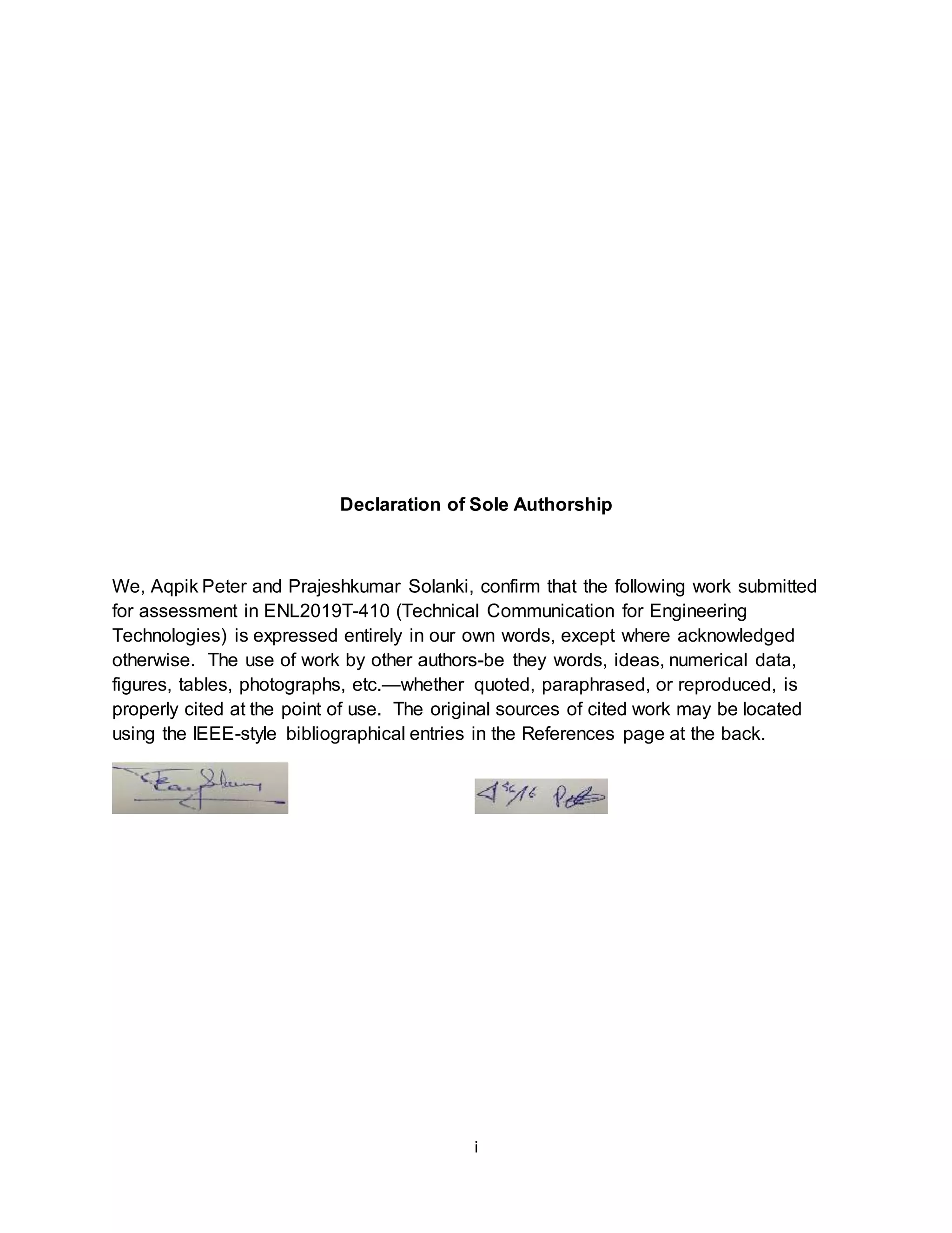Declaration of Sole Authorship 
We, Aqpik Peter and Prajeshkumar Solanki, confirm that the following work submitted 
for assessment in ENL2019T-410 (Technical Communication for Engineering 
Technologies) is expressed entirely in our own words, except where acknowledged 
otherwise. The use of work by other authors-be they words, ideas, numerical data, 
figures, tables, photographs, etc.—whether quoted, paraphrased, or reproduced, is 
properly cited at the point of use. The original sources of cited work may be located 
using the IEEE-style bibliographical entries in the References page at the back. 
i 
 