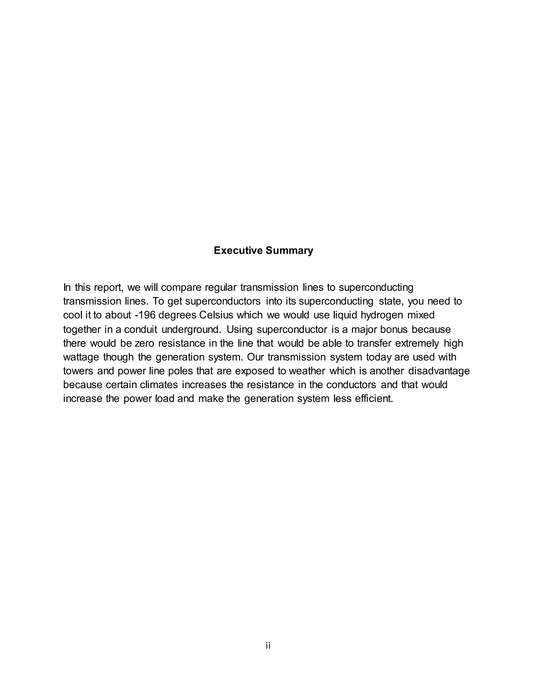 Executive Summary 
In this report, we will compare regular transmission lines to superconducting 
transmission lines. To get superconductors into its superconducting state, you need to 
cool it to about -196 degrees Celsius which we would use liquid hydrogen mixed 
together in a conduit underground. Using superconductor is a major bonus because 
there would be zero resistance in the line that would be able to transfer extremely high 
wattage though the generation system. Our transmission system today are used with 
towers and power line poles that are exposed to weather which is another disadvantage 
because certain climates increases the resistance in the conductors and that would 
increase the power load and make the generation system less efficient. 
ii 
 