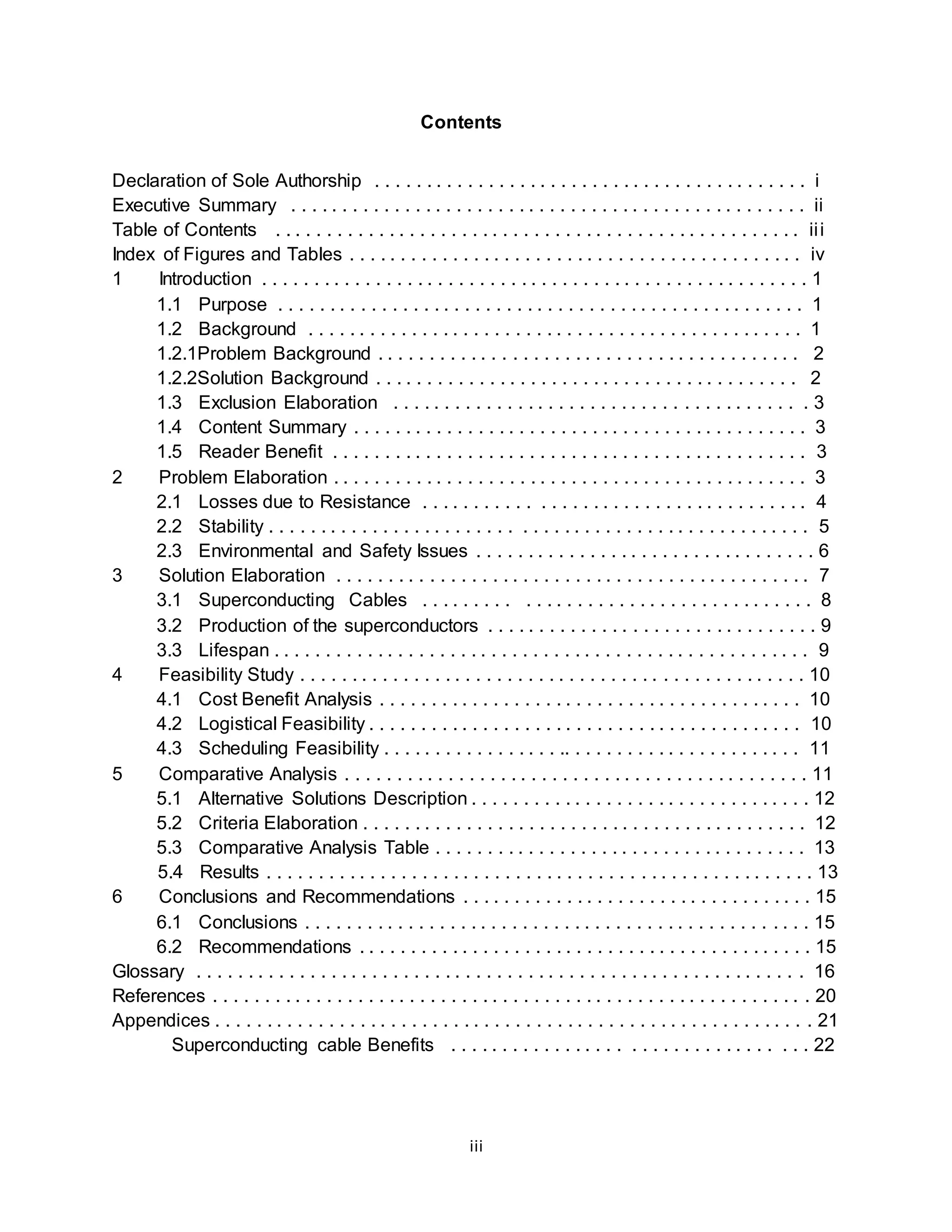 Contents 
Declaration of Sole Authorship . . . . . . . . . . . . . . . . . . . . . . . . . . . . . . . . . . . . . . . . . . i 
Executive Summary . . . . . . . . . . . . . . . . . . . . . . . . . . . . . . . . . . . . . . . . . . . . . . . . . . ii 
Table of Contents . . . . . . . . . . . . . . . . . . . . . . . . . . . . . . . . . . . . . . . . . . . . . . . . . . . ii i 
Index of Figures and Tables . . . . . . . . . . . . . . . . . . . . . . . . . . . . . . . . . . . . . . . . . . . . iv 
1 Introduction . . . . . . . . . . . . . . . . . . . . . . . . . . . . . . . . . . . . . . . . . . . . . . . . . . . . . 1 
1.1 Purpose . . . . . . . . . . . . . . . . . . . . . . . . . . . . . . . . . . . . . . . . . . . . . . . . . . . 1 
1.2 Background . . . . . . . . . . . . . . . . . . . . . . . . . . . . . . . . . . . . . . . . . . . . . . . . 1 
1.2.1Problem Background . . . . . . . . . . . . . . . . . . . . . . . . . . . . . . . . . . . . . . . . . 2 
1.2.2Solution Background . . . . . . . . . . . . . . . . . . . . . . . . . . . . . . . . . . . . . . . . . 2 
1.3 Exclusion Elaboration . . . . . . . . . . . . . . . . . . . . . . . . . . . . . . . . . . . . . . . . 3 
1.4 Content Summary . . . . . . . . . . . . . . . . . . . . . . . . . . . . . . . . . . . . . . . . . . . . 3 
1.5 Reader Benefit . . . . . . . . . . . . . . . . . . . . . . . . . . . . . . . . . . . . . . . . . . . . . . 3 
2 Problem Elaboration . . . . . . . . . . . . . . . . . . . . . . . . . . . . . . . . . . . . . . . . . . . . . . 3 
2.1 Losses due to Resistance . . . . . . . . . . . . . . . . . . . . . . . . . . . . . . . . . . . . . 4 
2.2 Stability . . . . . . . . . . . . . . . . . . . . . . . . . . . . . . . . . . . . . . . . . . . . . . . . . . . . 5 
2.3 Environmental and Safety Issues . . . . . . . . . . . . . . . . . . . . . . . . . . . . . . . . . 6 
3 Solution Elaboration . . . . . . . . . . . . . . . . . . . . . . . . . . . . . . . . . . . . . . . . . . . . . . 7 
3.1 Superconducting Cables . . . . . . . . . . . . . . . . . . . . . . . . . . . . . . . . . . . . . 8 
3.2 Production of the superconductors . . . . . . . . . . . . . . . . . . . . . . . . . . . . . . . . 9 
3.3 Lifespan . . . . . . . . . . . . . . . . . . . . . . . . . . . . . . . . . . . . . . . . . . . . . . . . . . . . 9 
4 Feasibility Study . . . . . . . . . . . . . . . . . . . . . . . . . . . . . . . . . . . . . . . . . . . . . . . . . 10 
4.1 Cost Benefit Analysis . . . . . . . . . . . . . . . . . . . . . . . . . . . . . . . . . . . . . . . . . 10 
4.2 Logistical Feasibility . . . . . . . . . . . . . . . . . . . . . . . . . . . . . . . . . . . . . . . . . . 10 
4.3 Scheduling Feasibility . . . . . . . . . . . . . . . . . .. . . . . . . . . . . . . . . . . . . . . . . 11 
5 Comparative Analysis . . . . . . . . . . . . . . . . . . . . . . . . . . . . . . . . . . . . . . . . . . . . . 11 
5.1 Alternative Solutions Description . . . . . . . . . . . . . . . . . . . . . . . . . . . . . . . . . 12 
5.2 Criteria Elaboration . . . . . . . . . . . . . . . . . . . . . . . . . . . . . . . . . . . . . . . . . . . 12 
5.3 Comparative Analysis Table . . . . . . . . . . . . . . . . . . . . . . . . . . . . . . . . . . . . 13 
5.4 Results . . . . . . . . . . . . . . . . . . . . . . . . . . . . . . . . . . . . . . . . . . . . . . . . . . . . . 13 
6 Conclusions and Recommendations . . . . . . . . . . . . . . . . . . . . . . . . . . . . . . . . . . 15 
6.1 Conclusions . . . . . . . . . . . . . . . . . . . . . . . . . . . . . . . . . . . . . . . . . . . . . . . . . 15 
6.2 Recommendations . . . . . . . . . . . . . . . . . . . . . . . . . . . . . . . . . . . . . . . . . . . . 15 
Glossary . . . . . . . . . . . . . . . . . . . . . . . . . . . . . . . . . . . . . . . . . . . . . . . . . . . . . . . . . . . 16 
References . . . . . . . . . . . . . . . . . . . . . . . . . . . . . . . . . . . . . . . . . . . . . . . . . . . . . . . . . . 20 
Appendices . . . . . . . . . . . . . . . . . . . . . . . . . . . . . . . . . . . . . . . . . . . . . . . . . . . . . . . . . . 21 
Superconducting cable Benefits . . . . . . . . . . . . . . . . . . . . . . . . . . . . . . . . . . 22 
iii 
 
