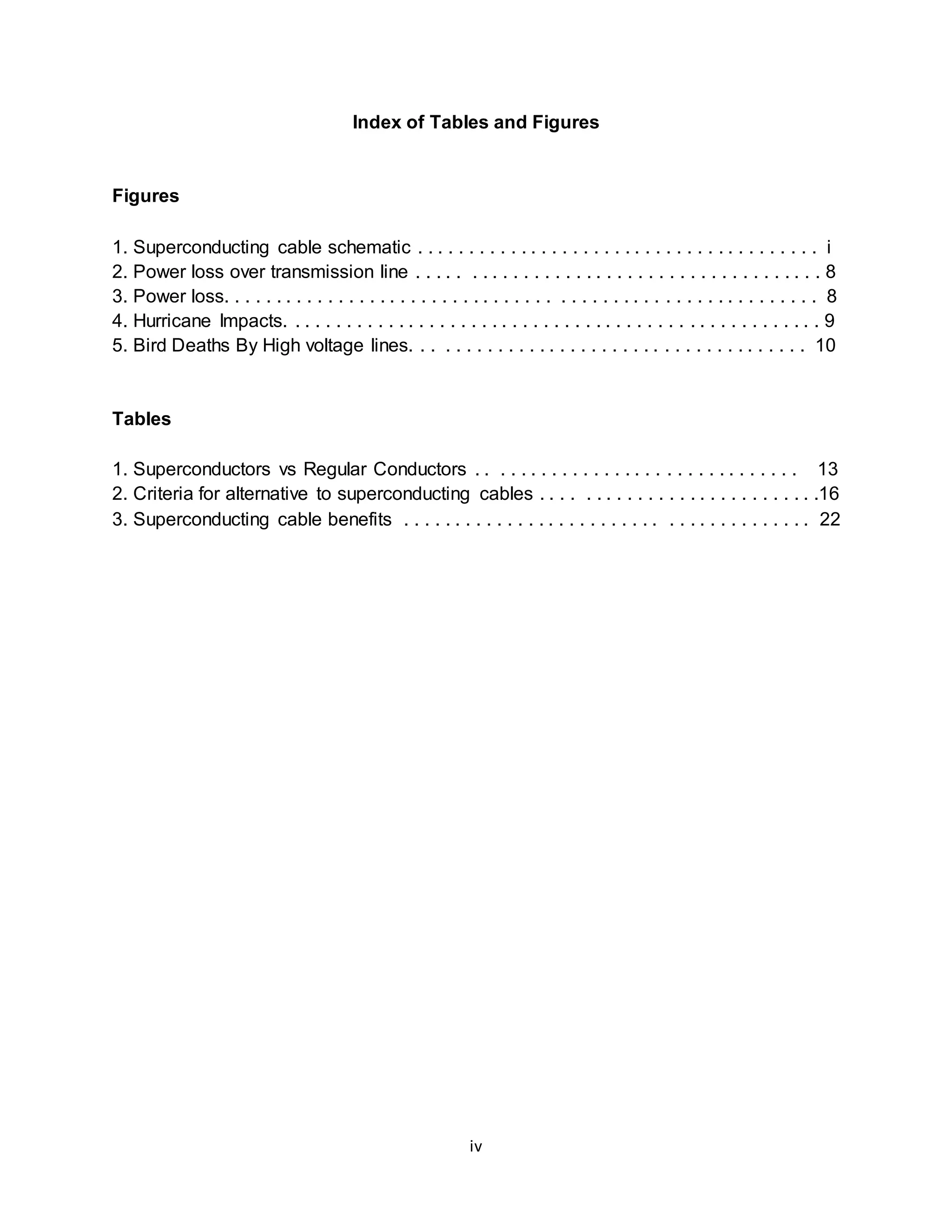 Index of Tables and Figures 
iv 
Figures 
1. Superconducting cable schematic . . . . . . . . . . . . . . . . . . . . . . . . . . . . . . . . . . . . . . . i 
2. Power loss over transmission line . . . . . . . . . . . . . . . . . . . . . . . . . . . . . . . . . . . . . . . 8 
3. Power loss. . . . . . . . . . . . . . . . . . . . . . . . . . . . . . . . . . . . . . . . . . . . . . . . . . . . . . . . . 8 
4. Hurricane Impacts. . . . . . . . . . . . . . . . . . . . . . . . . . . . . . . . . . . . . . . . . . . . . . . . . . . . 9 
5. Bird Deaths By High voltage lines. . . . . . . . . . . . . . . . . . . . . . . . . . . . . . . . . . . . . . 10 
Tables 
1. Superconductors vs Regular Conductors . . . . . . . . . . . . . . . . . . . . . . . . . . . . . . . 13 
2. Criteria for alternative to superconducting cables . . . . . . . . . . . . . . . . . . . . . . . . . . .16 
3. Superconducting cable benefits . . . . . . . . . . . . . . . . . . . . . . . . . . . . . . . . . . . . . . . 22 
 