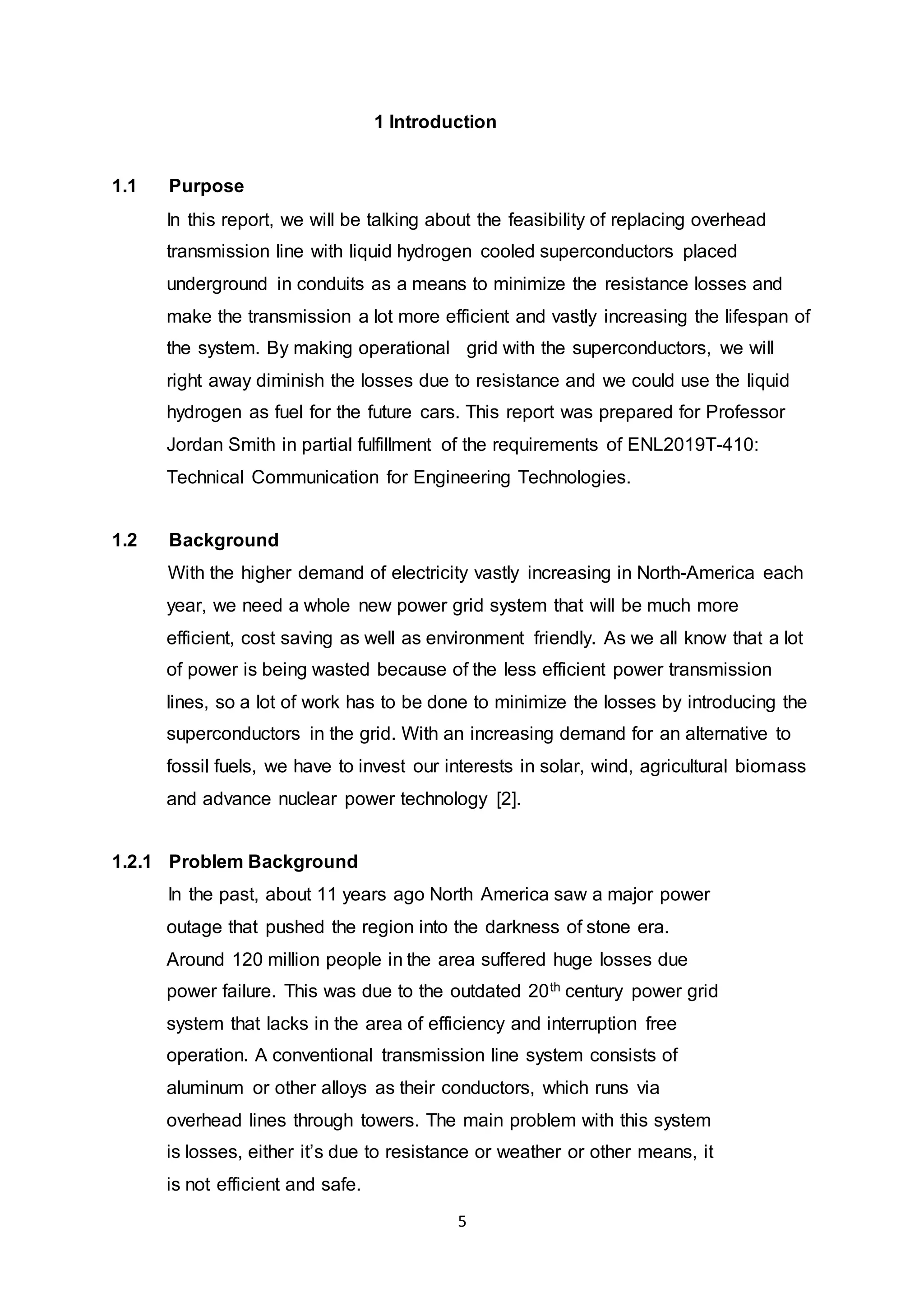 1 Introduction 
5 
1.1 Purpose 
In this report, we will be talking about the feasibility of replacing overhead 
transmission line with liquid hydrogen cooled superconductors placed 
underground in conduits as a means to minimize the resistance losses and 
make the transmission a lot more efficient and vastly increasing the lifespan of 
the system. By making operational grid with the superconductors, we will 
right away diminish the losses due to resistance and we could use the liquid 
hydrogen as fuel for the future cars. This report was prepared for Professor 
Jordan Smith in partial fulfillment of the requirements of ENL2019T-410: 
Technical Communication for Engineering Technologies. 
1.2 Background 
With the higher demand of electricity vastly increasing in North-America each 
year, we need a whole new power grid system that will be much more 
efficient, cost saving as well as environment friendly. As we all know that a lot 
of power is being wasted because of the less efficient power transmission 
lines, so a lot of work has to be done to minimize the losses by introducing the 
superconductors in the grid. With an increasing demand for an alternative to 
fossil fuels, we have to invest our interests in solar, wind, agricultural biomass 
and advance nuclear power technology [2]. 
1.2.1 Problem Background 
In the past, about 11 years ago North America saw a major power 
outage that pushed the region into the darkness of stone era. 
Around 120 million people in the area suffered huge losses due 
power failure. This was due to the outdated 20th century power grid 
system that lacks in the area of efficiency and interruption free 
operation. A conventional transmission line system consists of 
aluminum or other alloys as their conductors, which runs via 
overhead lines through towers. The main problem with this system 
is losses, either it’s due to resistance or weather or other means, it 
is not efficient and safe. 
 