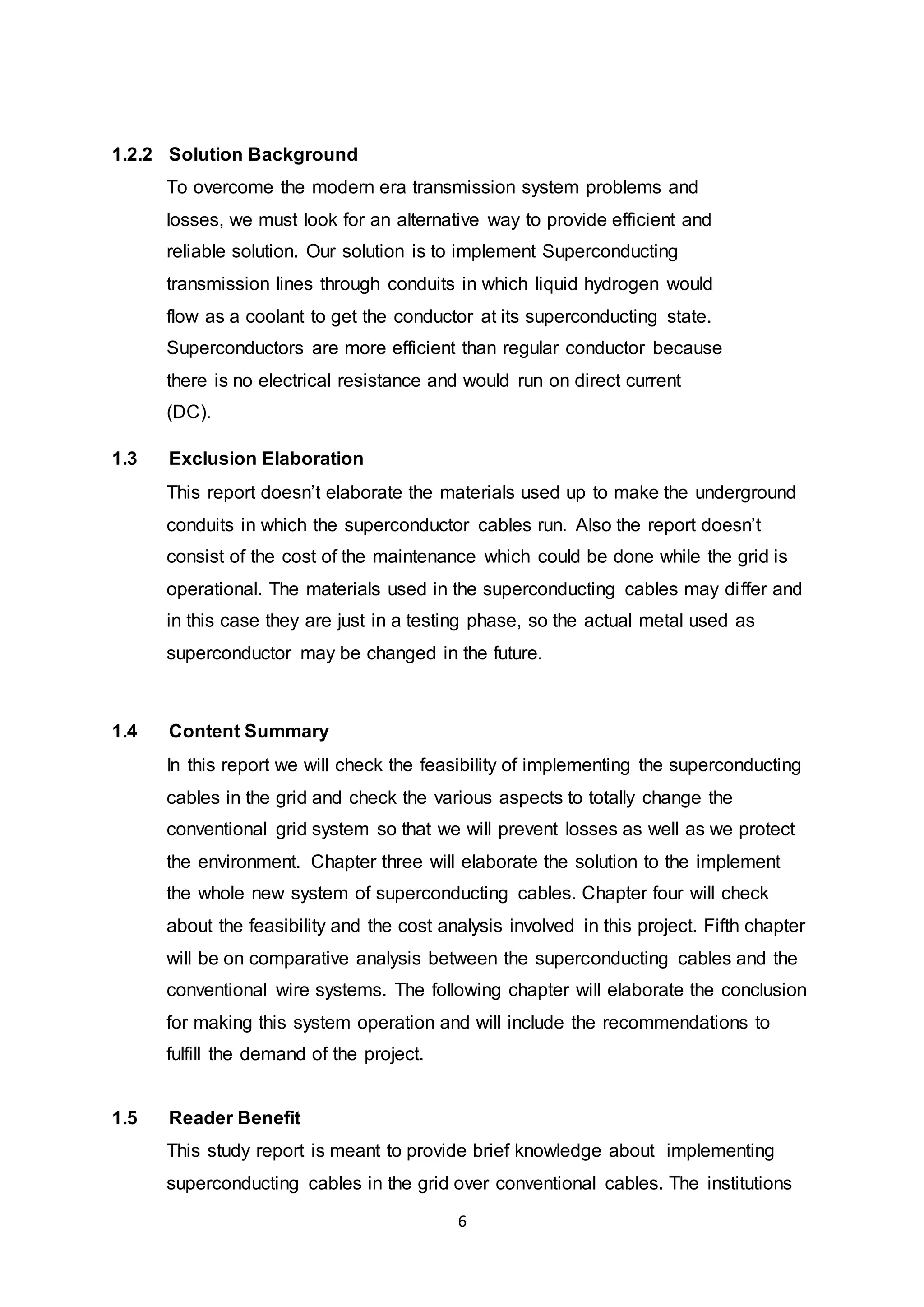 6 
1.2.2 Solution Background 
To overcome the modern era transmission system problems and 
losses, we must look for an alternative way to provide efficient and 
reliable solution. Our solution is to implement Superconducting 
transmission lines through conduits in which liquid hydrogen would 
flow as a coolant to get the conductor at its superconducting state. 
Superconductors are more efficient than regular conductor because 
there is no electrical resistance and would run on direct current 
(DC). 
1.3 Exclusion Elaboration 
This report doesn’t elaborate the materials used up to make the underground 
conduits in which the superconductor cables run. Also the report doesn’t 
consist of the cost of the maintenance which could be done while the grid is 
operational. The materials used in the superconducting cables may di ffer and 
in this case they are just in a testing phase, so the actual metal used as 
superconductor may be changed in the future. 
1.4 Content Summary 
In this report we will check the feasibility of implementing the superconducting 
cables in the grid and check the various aspects to totally change the 
conventional grid system so that we will prevent losses as well as we protect 
the environment. Chapter three will elaborate the solution to the implement 
the whole new system of superconducting cables. Chapter four will check 
about the feasibility and the cost analysis involved in this project. Fifth chapter 
will be on comparative analysis between the superconducting cables and the 
conventional wire systems. The following chapter will elaborate the conclusion 
for making this system operation and will include the recommendations to 
fulfill the demand of the project. 
1.5 Reader Benefit 
This study report is meant to provide brief knowledge about implementing 
superconducting cables in the grid over conventional cables. The institutions 
 