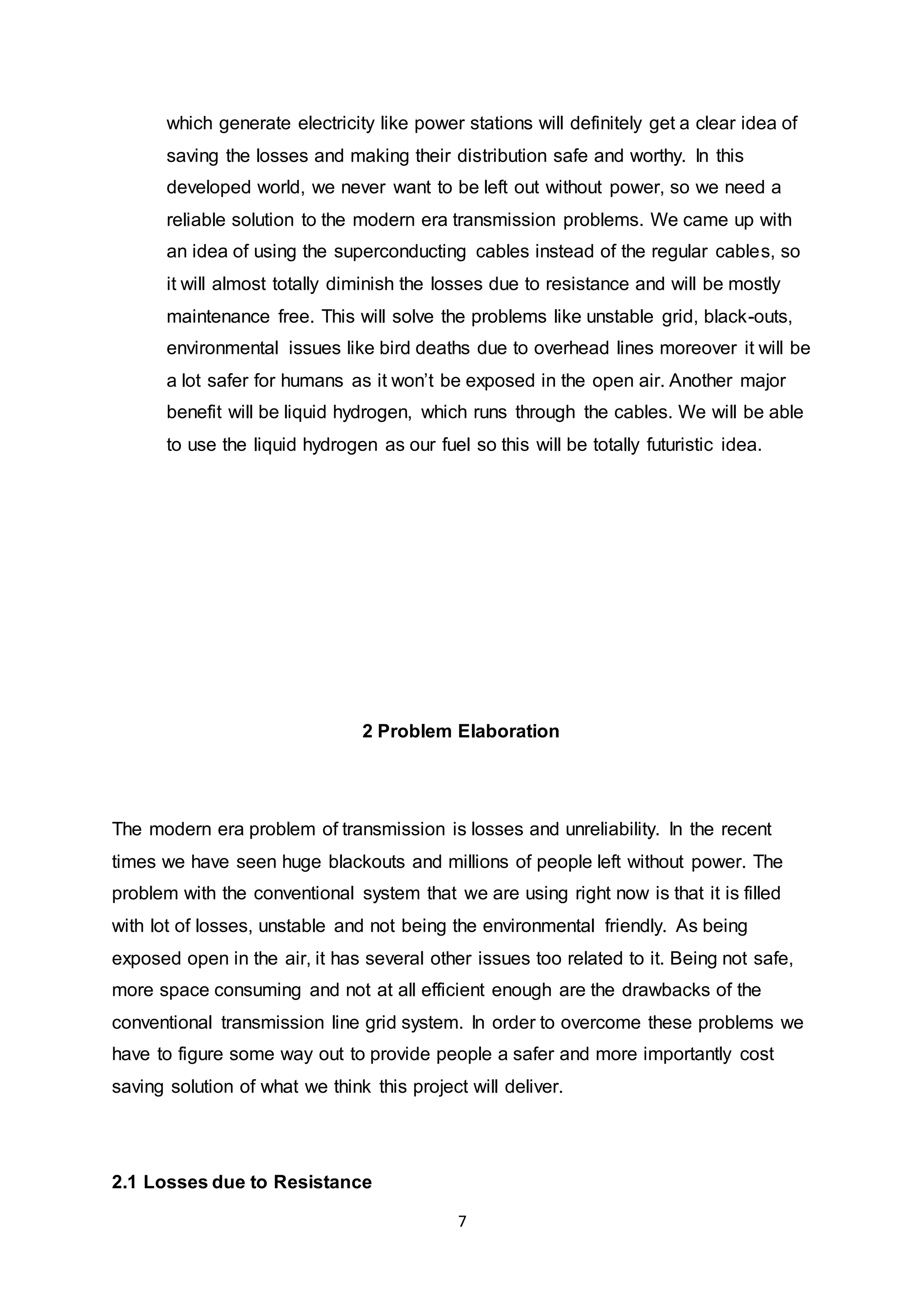 which generate electricity like power stations will definitely get a clear idea of 
saving the losses and making their distribution safe and worthy. In this 
developed world, we never want to be left out without power, so we need a 
reliable solution to the modern era transmission problems. We came up with 
an idea of using the superconducting cables instead of the regular cables, so 
it will almost totally diminish the losses due to resistance and will be mostly 
maintenance free. This will solve the problems like unstable grid, black-outs, 
environmental issues like bird deaths due to overhead lines moreover it will be 
a lot safer for humans as it won’t be exposed in the open air. Another major 
benefit will be liquid hydrogen, which runs through the cables. We will be able 
to use the liquid hydrogen as our fuel so this will be totally futuristic idea. 
2 Problem Elaboration 
The modern era problem of transmission is losses and unreliability. In the recent 
times we have seen huge blackouts and millions of people left without power. The 
problem with the conventional system that we are using right now is that it is filled 
with lot of losses, unstable and not being the environmental friendly. As being 
exposed open in the air, it has several other issues too related to it. Being not safe, 
more space consuming and not at all efficient enough are the drawbacks of the 
conventional transmission line grid system. In order to overcome these problems we 
have to figure some way out to provide people a safer and more importantly cost 
saving solution of what we think this project will deliver. 
7 
2.1 Losses due to Resistance 
 