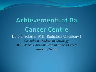 Dr S.S. Solanki MD (Radiation Oncology )
        Consultant , Radiation Oncology
  “BA” Lilaben Chimanlal Parikh Cancer Centre,
                Navsari , Gujrat
 
