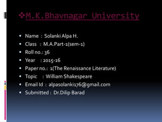 M.K.Bhavnagar University
 Name : Solanki Alpa H.
 Class : M.A.Part-1(sem-1)
 Roll no.: 36
 Year : 2015-16
 Paper no.: 1(The Renaissance Literature)
 Topic : William Shakespeare
 Email Id : alpasolanki176@gmail.com
 Submitted : Dr.Dilip Barad
 