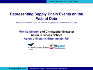 DERVIE/ISWC 2013, 21st October, Sydney

Representing Supply Chain Events on the
Web of Data
http://windermere.aston.ac.uk/~monika/papers/SolankiDeRiVE2013.pdf

Monika Solanki and Christopher Brewster
Aston Business School
Aston University, Birmingham, UK

m.solanki@aston.ac.uk

Representing Supply Chain Events on the Web of Data

 