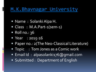 M.K.Bhavnagar University
 Name : SolankiAlpa H.
 Class : M.A.Part-1(sem-1)
 Roll no.: 36
 Year : 2015-16
 Paper no.: 2(The Neo-Classical Literature)
 Topic : Tom Jones as a Comic work
 Email Id : alpasolanki176@gmail.com
 Submitted : Department of English
 
