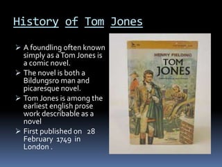History of Tom Jones
A foundling often known
simply as aTom Jones is
a comic novel.
The novel is both a
Bildungsro man and
picaresque novel.
Tom Jones is among the
earliest english prose
work describable as a
novel
First published on 28
February 1749 in
London .