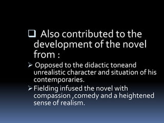  Also contributed to the
development of the novel
from :
Opposed to the didactic toneand
unrealistic character and situation of his
contemporaries.
Fielding infused the novel with
compassion ,comedy and a heightened
sense of realism.